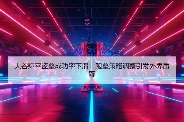 大谷翔平盗垒成功率下滑：跑垒策略调整引发外界质疑